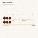 Glossy Brown Ornaments piece sizes: Glossy brown glass ball 4.4 in L x 3.85 in W x 3.95 in H (x6); 6 glass ball ornaments